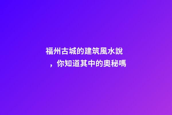 福州古城的建筑風水說，你知道其中的奧秘嗎